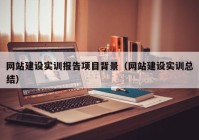 網(wǎng)站建設實訓報告項目背景（網(wǎng)站建設實訓總結）
