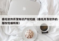 委托軟件開發(fā)知識產(chǎn)權歸屬（委托開發(fā)軟件的版權歸誰所有）