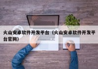 火山安卓軟件開發(fā)平臺（火山安卓軟件開發(fā)平臺官網）