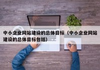 中小企業(yè)網(wǎng)站建設的總體目標（中小企業(yè)網(wǎng)站建設的總體目標包括）