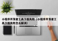 小程序開發(fā)者工具下載失?。ㄐ〕绦蜷_發(fā)者工具下載失敗怎么解決）